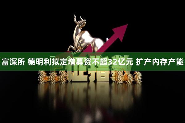 富深所 德明利拟定增募资不超32亿元 扩产内存产能