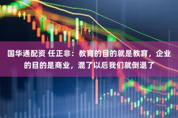 国华通配资 任正非：教育的目的就是教育，企业的目的是商业，混了以后我们就倒退了