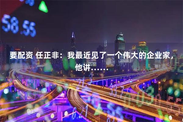 要配资 任正非：我最近见了一个伟大的企业家，他讲……