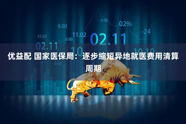 优益配 国家医保局：逐步缩短异地就医费用清算周期
