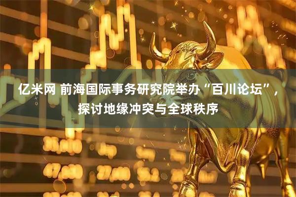 亿米网 前海国际事务研究院举办“百川论坛”，探讨地缘冲突与全球秩序