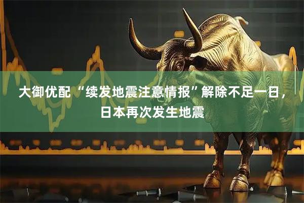 大御优配 “续发地震注意情报”解除不足一日，日本再次发生地震