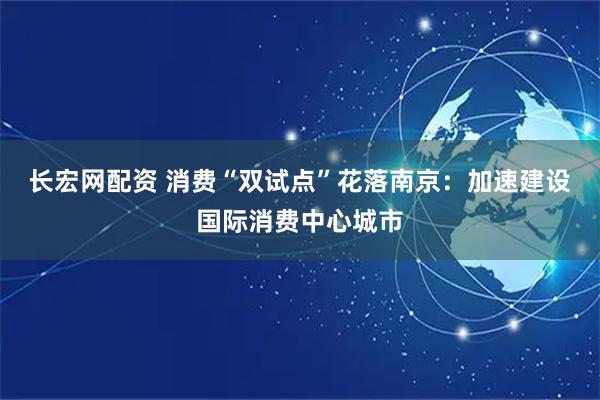 长宏网配资 消费“双试点”花落南京：加速建设国际消费中心城市