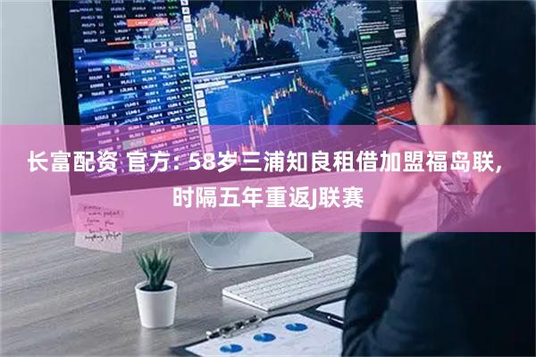 长富配资 官方: 58岁三浦知良租借加盟福岛联, 时隔五年重返J联赛
