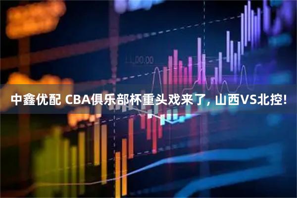 中鑫优配 CBA俱乐部杯重头戏来了, 山西VS北控!
