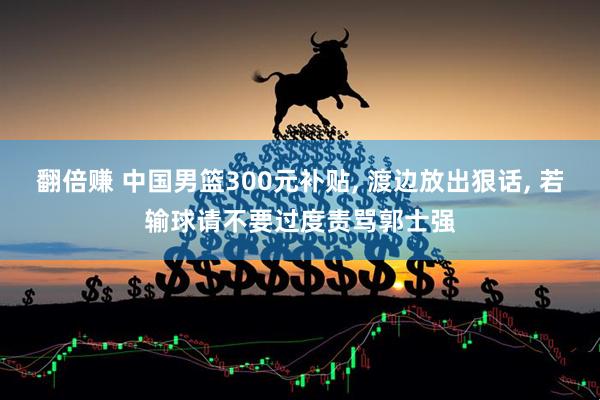 翻倍赚 中国男篮300元补贴, 渡边放出狠话, 若输球请不要过度责骂郭士强