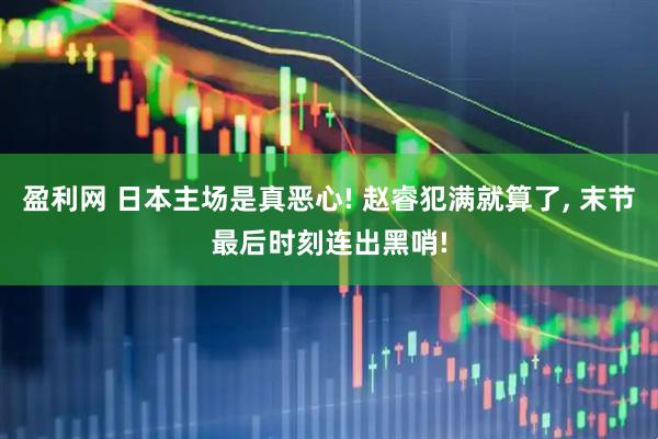 盈利网 日本主场是真恶心! 赵睿犯满就算了, 末节最后时刻连出黑哨!