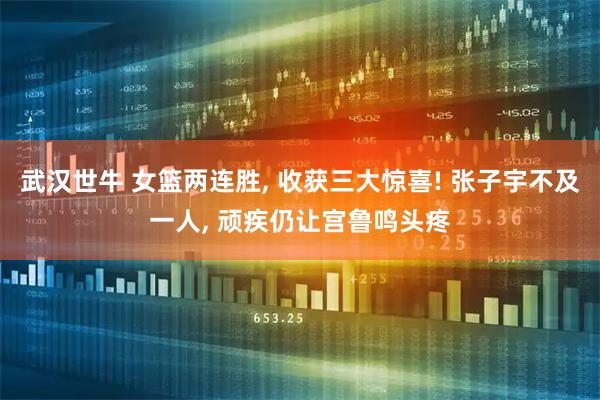 武汉世牛 女篮两连胜, 收获三大惊喜! 张子宇不及一人, 顽疾仍让宫鲁鸣头疼