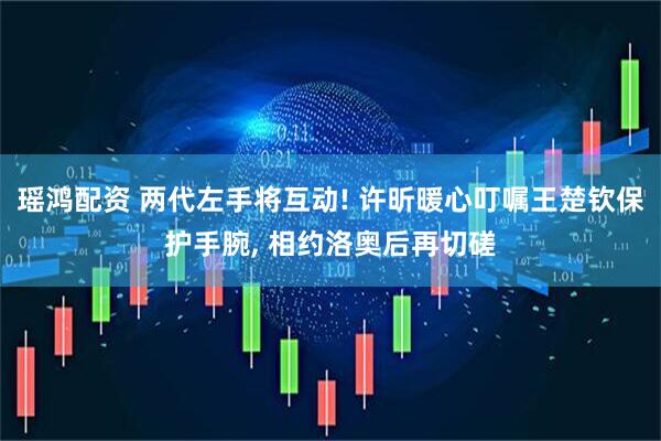 瑶鸿配资 两代左手将互动! 许昕暖心叮嘱王楚钦保护手腕, 相约洛奥后再切磋