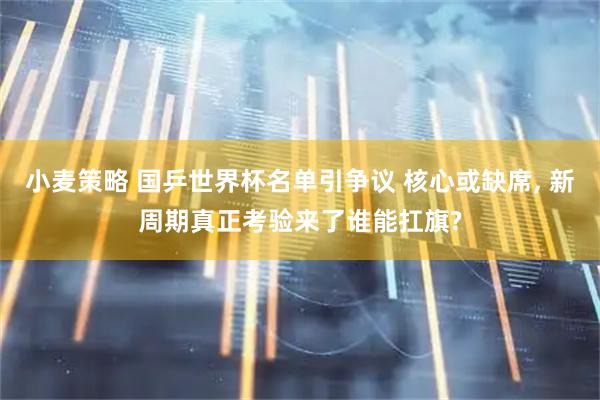 小麦策略 国乒世界杯名单引争议 核心或缺席, 新周期真正考验来了谁能扛旗?