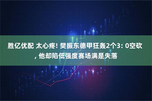 胜亿优配 太心疼! 樊振东德甲狂轰2个3: 0空砍 , 他却陷低强度赛场满是失落