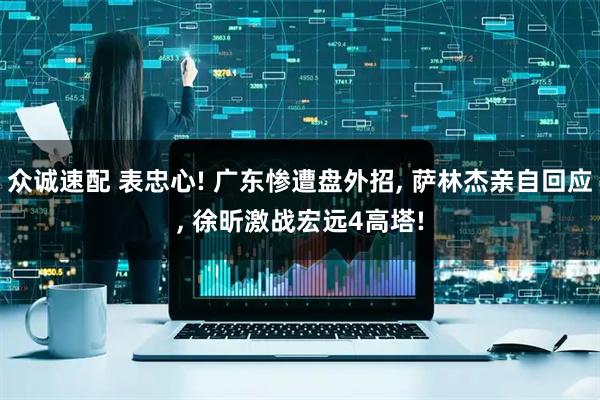 众诚速配 表忠心! 广东惨遭盘外招, 萨林杰亲自回应, 徐昕激战宏远4高塔!