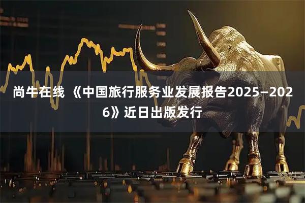 尚牛在线 《中国旅行服务业发展报告2025—2026》近日出版发行